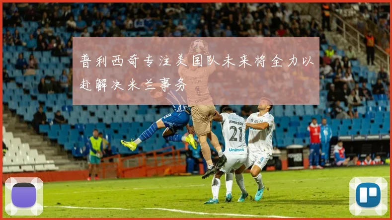 普利西奇专注美国队未来将全力以赴解决米兰事务