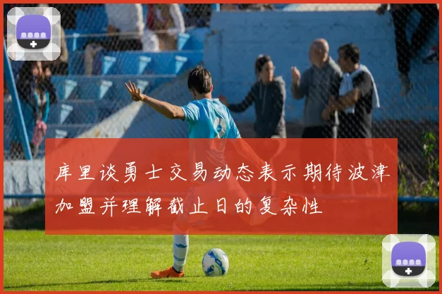库里谈勇士交易动态表示期待波津加盟并理解截止日的复杂性