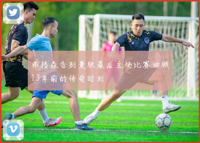 弗格森告别曼联最后主场比赛回顾13年前的传奇时刻