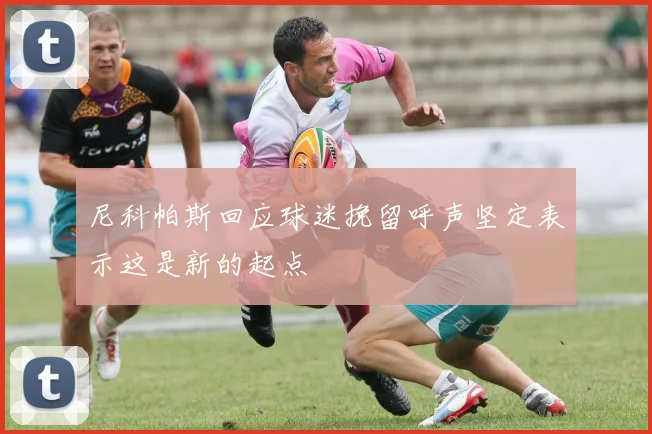 尼科帕斯回应球迷挽留呼声坚定表示这是新的起点