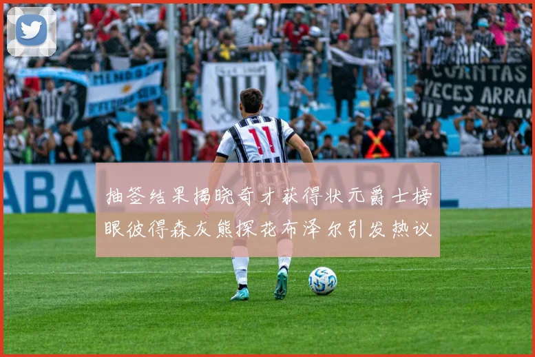 抽签结果揭晓奇才获得状元爵士榜眼彼得森灰熊探花布泽尔引发热议
