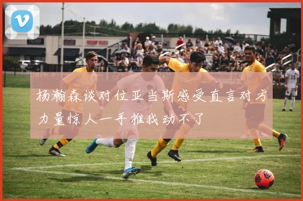 杨瀚森谈对位亚当斯感受直言对方力量惊人一手推我动不了
