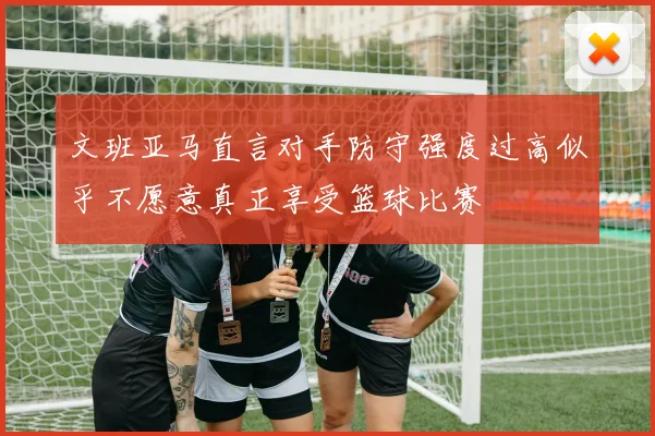 文班亚马直言对手防守强度过高似乎不愿意真正享受篮球比赛