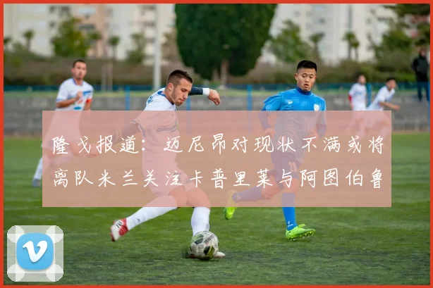 隆戈报道：迈尼昂对现状不满或将离队米兰关注卡普里莱与阿图伯鲁转会动态