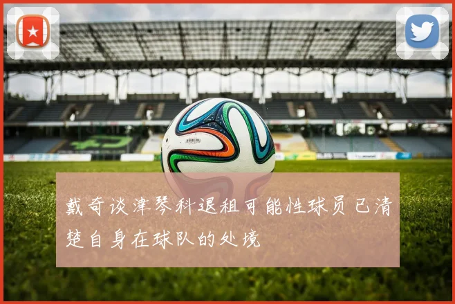 戴奇谈津琴科退租可能性球员已清楚自身在球队的处境