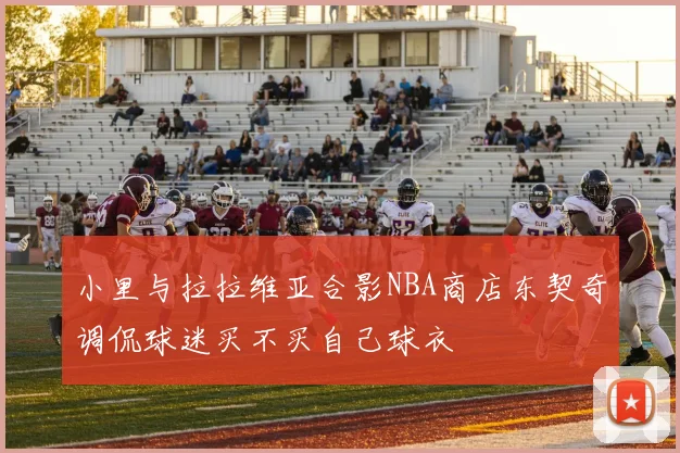 小里与拉拉维亚合影NBA商店东契奇调侃球迷买不买自己球衣