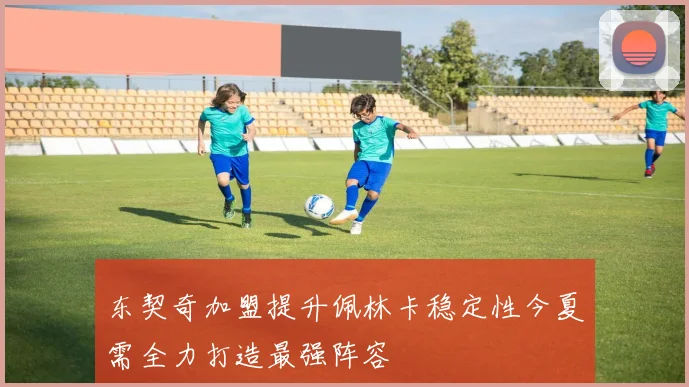东契奇加盟提升佩林卡稳定性今夏需全力打造最强阵容