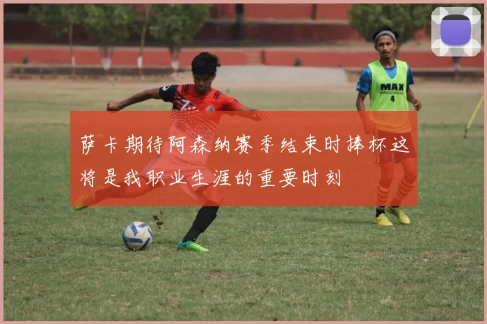 萨卡期待阿森纳赛季结束时捧杯这将是我职业生涯的重要时刻