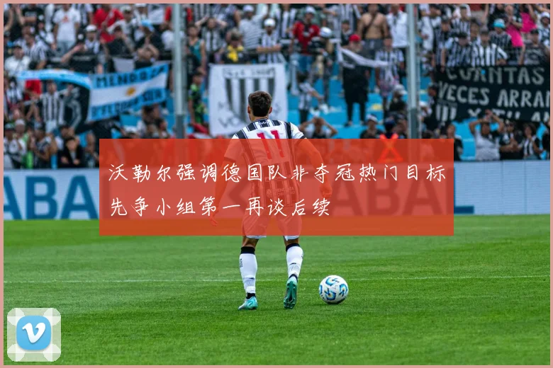 沃勒尔强调德国队非夺冠热门目标先争小组第一再谈后续