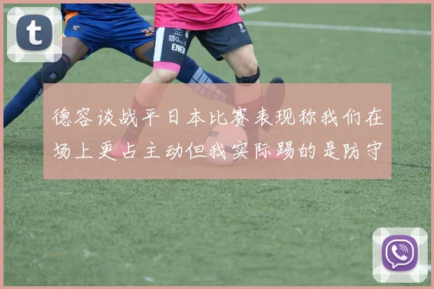 德容谈战平日本比赛表现称我们在场上更占主动但我实际踢的是防守位置