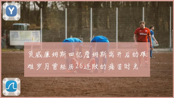 莫威廉姆斯回忆詹姆斯离开后的艰难岁月曾经历26连败的痛苦时光
