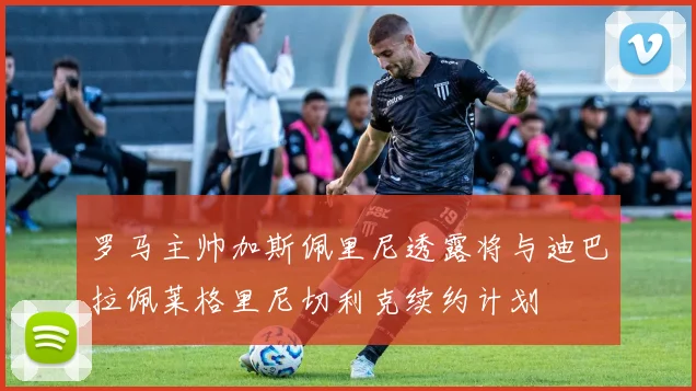 罗马主帅加斯佩里尼透露将与迪巴拉佩莱格里尼切利克续约计划