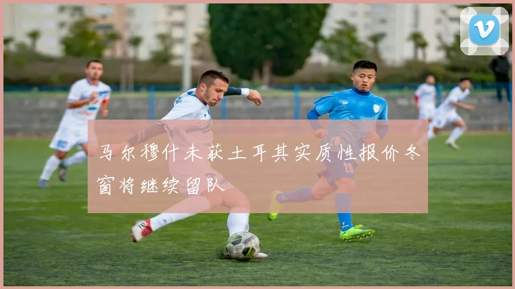 马尔穆什未获土耳其实质性报价冬窗将继续留队