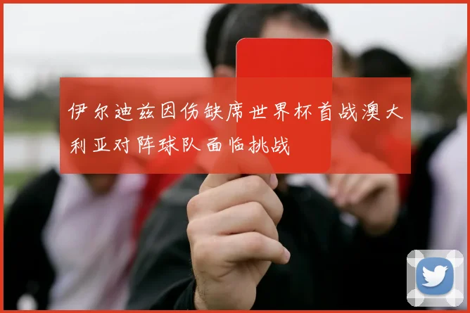 伊尔迪兹因伤缺席世界杯首战澳大利亚对阵球队面临挑战