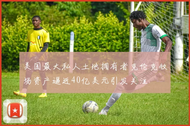 美国最大私人土地拥有者克伦克牧场资产逼近40亿美元引发关注