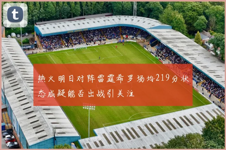 热火明日对阵雷霆希罗场均219分状态成疑能否出战引关注