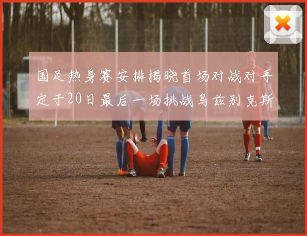 国足热身赛安排揭晓首场对战对手定于20日最后一场挑战乌兹别克斯坦