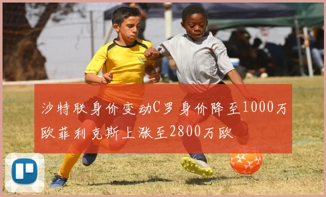沙特联身价变动C罗身价降至1000万欧菲利克斯上涨至2800万欧