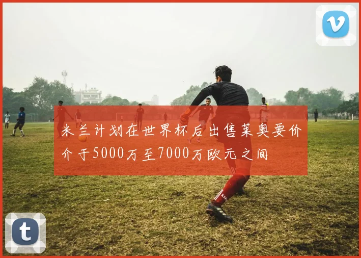 米兰计划在世界杯后出售莱奥要价介于5000万至7000万欧元之间