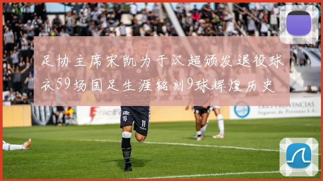 足协主席宋凯为于汉超颁发退役球衣59场国足生涯铭刻9球辉煌历史