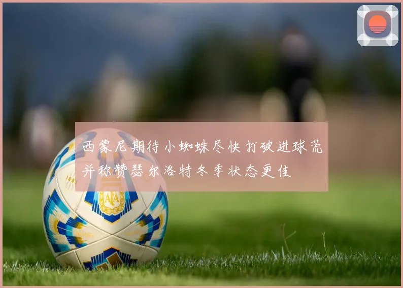 西蒙尼期待小蜘蛛尽快打破进球荒并称赞瑟尔洛特冬季状态更佳