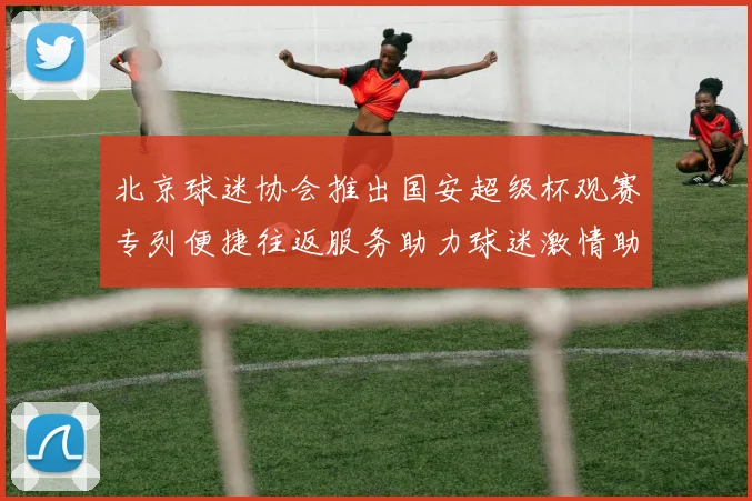 北京球迷协会推出国安超级杯观赛专列便捷往返服务助力球迷激情助阵