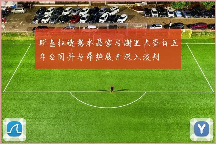 斯基拉透露水晶宫与谢里夫签订五年合同并与昂热展开深入谈判