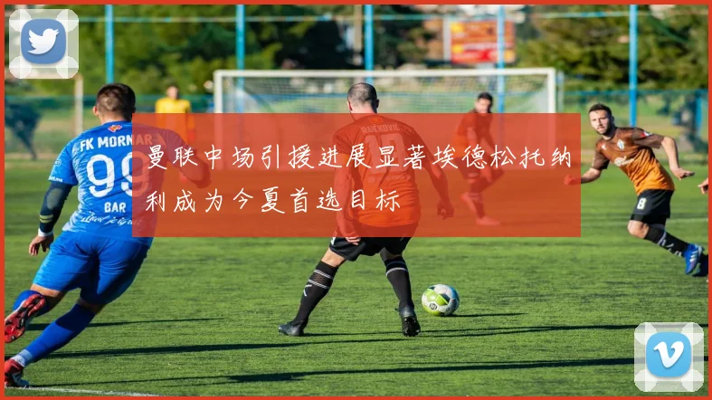 曼联中场引援进展显著埃德松托纳利成为今夏首选目标
