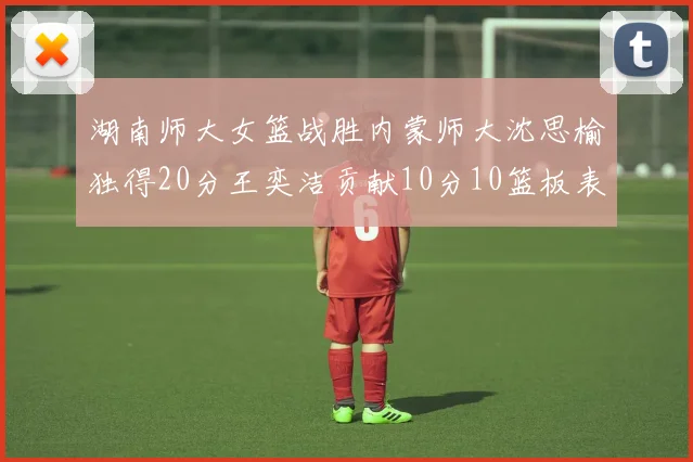 湖南师大女篮战胜内蒙师大沈思榆独得20分王奕洁贡献10分10篮板表现出色