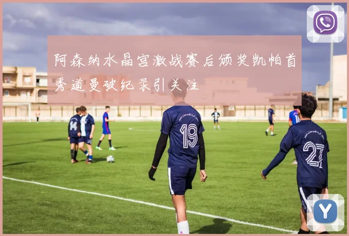 阿森纳水晶宫激战赛后颁奖凯帕首秀道曼破纪录引关注